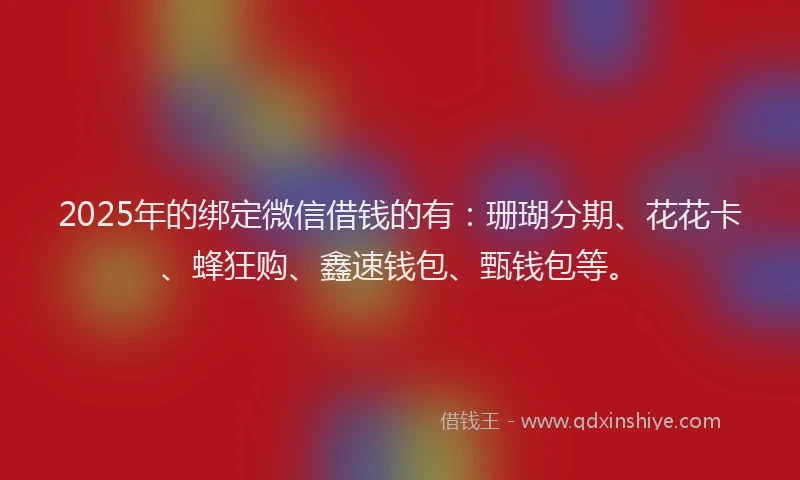 2025年的绑定微信借钱的有：珊瑚分期、花花卡、蜂狂购、鑫速钱包、甄钱包等。