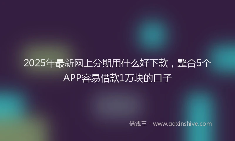 2025年最新网上分期用什么好下款，整合5个APP容易借款1万块的口子