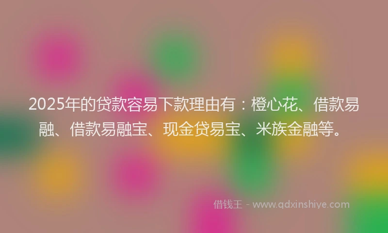 2025年的贷款容易下款理由有：橙心花、借款易融、借款易融宝、现金贷易宝、米族金融等。