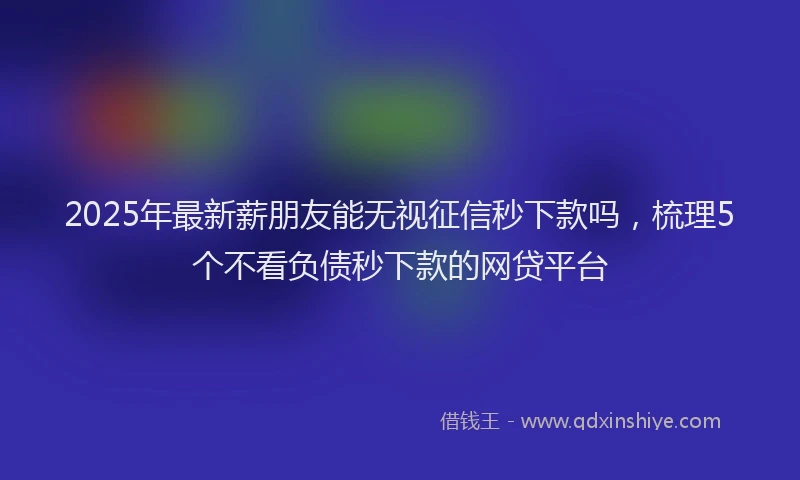 2025年最新薪朋友能无视征信秒下款吗，梳理5个不看负债秒下款的网贷平台