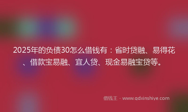 2025年的负债30怎么借钱有：省时贷融、易得花、借款宝易融、宜人贷、现金易融宝贷等。