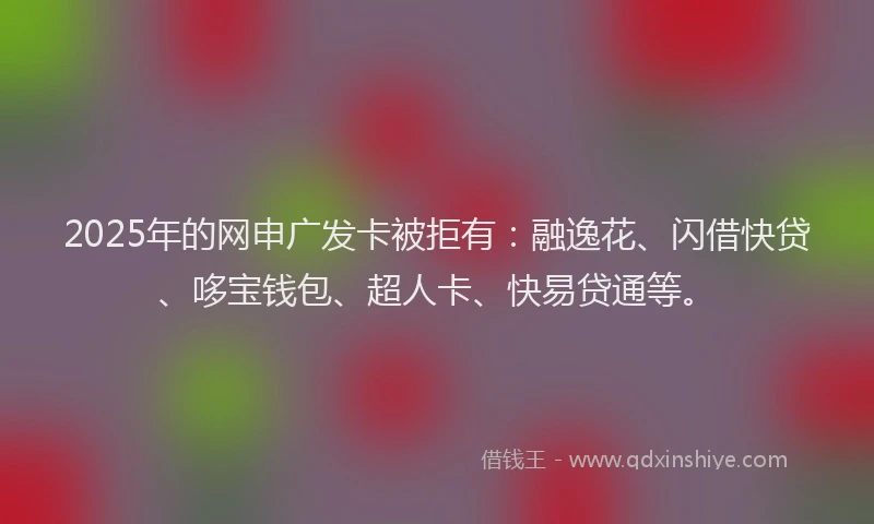 2025年的网申广发卡被拒有：融逸花、闪借快贷、哆宝钱包、超人卡、快易贷通等。