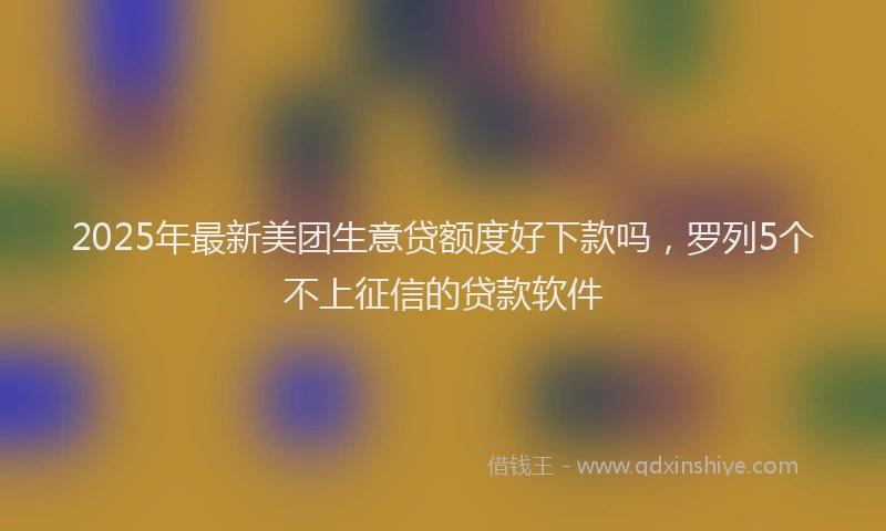 2025年最新美团生意贷额度好下款吗，罗列5个不上征信的贷款软件
