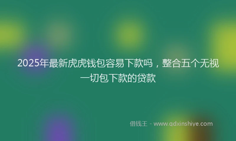 2025年最新虎虎钱包容易下款吗，整合五个无视一切包下款的贷款