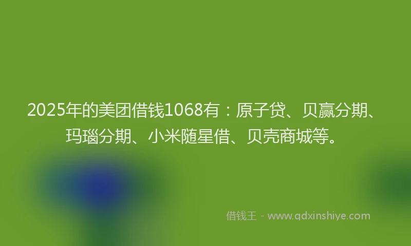 2025年的美团借钱1068有：原子贷、贝赢分期、玛瑙分期、小米随星借、贝壳商城等。