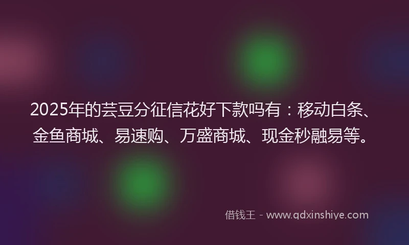 2025年的芸豆分征信花好下款吗有：移动白条、金鱼商城、易速购、万盛商城、现金秒融易等。
