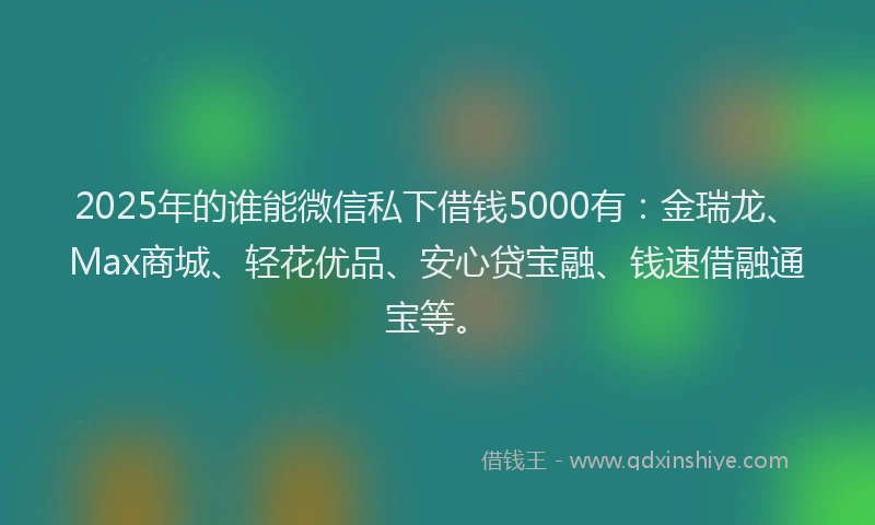 2025年的谁能微信私下借钱5000有：金瑞龙、Max商城、轻花优品、安心贷宝融、钱速借融通宝等。