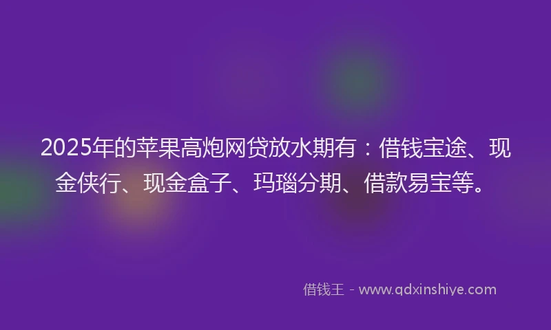 2025年的苹果高炮网贷放水期有：借钱宝途、现金侠行、现金盒子、玛瑙分期、借款易宝等。