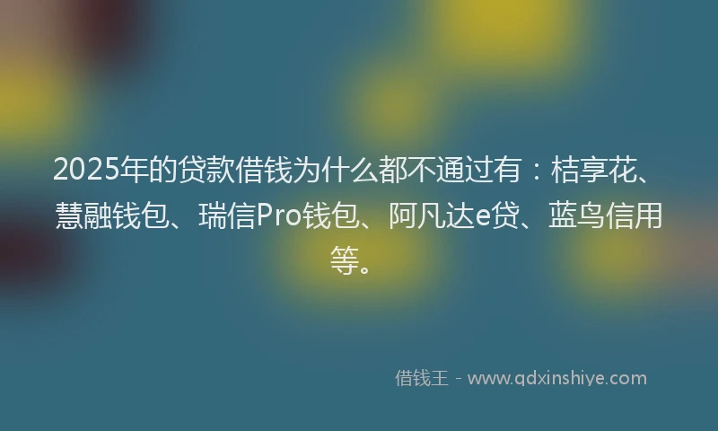 2025年的贷款借钱为什么都不通过有：桔享花、慧融钱包、瑞信Pro钱包、阿凡达e贷、蓝鸟信用等。