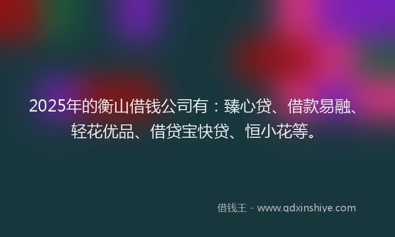 2025年的衡山借钱公司有：臻心贷、借款易融、轻花优品、借贷宝快贷、恒小花等。