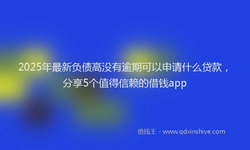 2025年最新负债高没有逾期可以申请什么贷款，分享5个值得信赖的借钱app