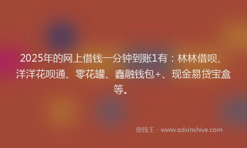 2025年的网上借钱一分钟到账1有：林林借呗、洋洋花呗通、零花罐、鑫融钱包+、现金易贷宝盒等。
