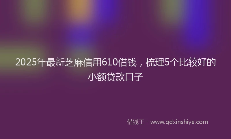 2025年最新芝麻信用610借钱，梳理5个比较好的小额贷款口子
