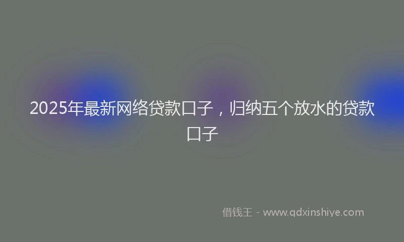 2025年最新网络贷款口子，归纳五个放水的贷款口子