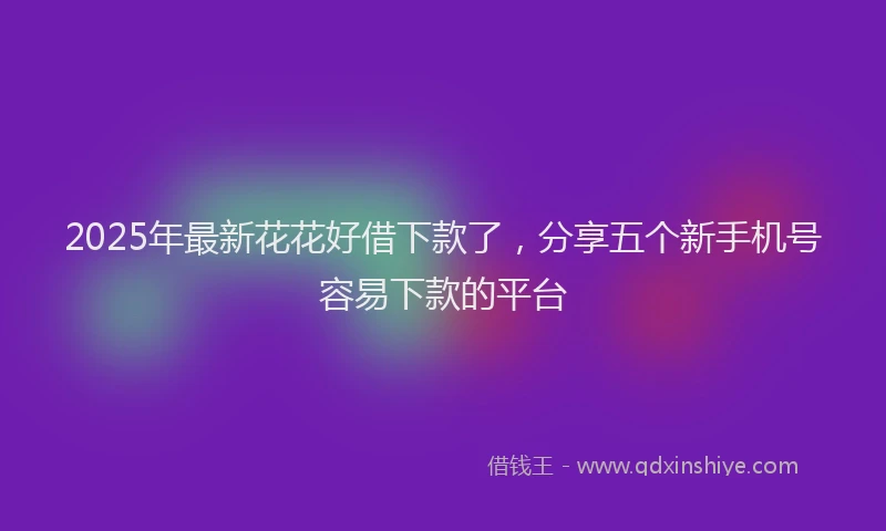 2025年最新花花好借下款了，分享五个新手机号容易下款的平台