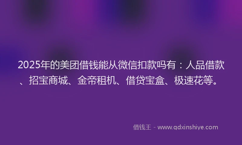 2025年的美团借钱能从微信扣款吗有：人品借款、招宝商城、金帝租机、借贷宝盒、极速花等。