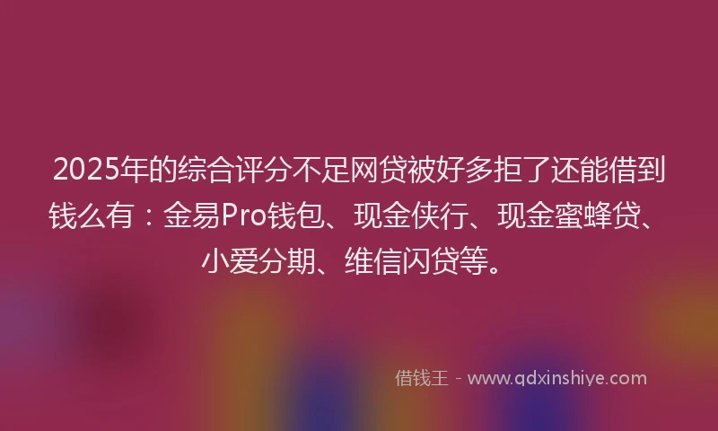 2025年的综合评分不足网贷被好多拒了还能借到钱么有：金易Pro钱包、现金侠行、现金蜜蜂贷、小爱分期、维信闪贷等。