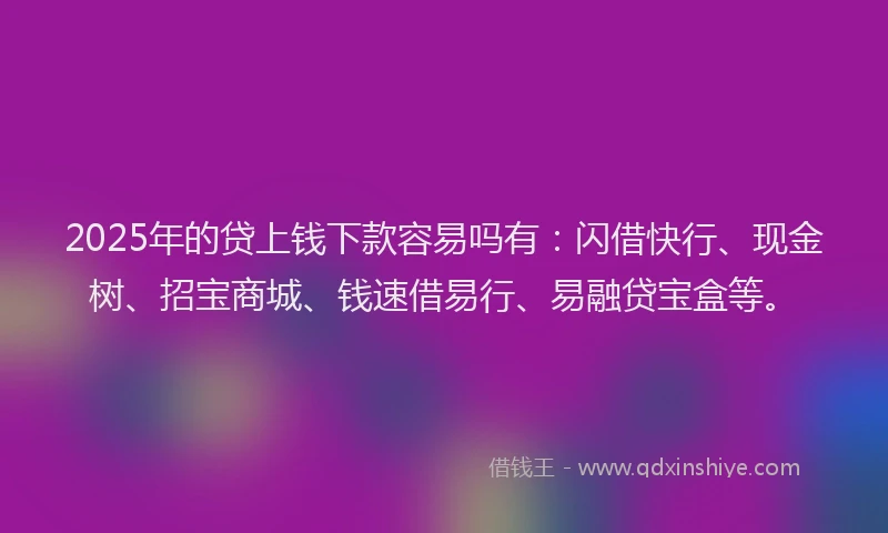 2025年的贷上钱下款容易吗有：闪借快行、现金树、招宝商城、钱速借易行、易融贷宝盒等。