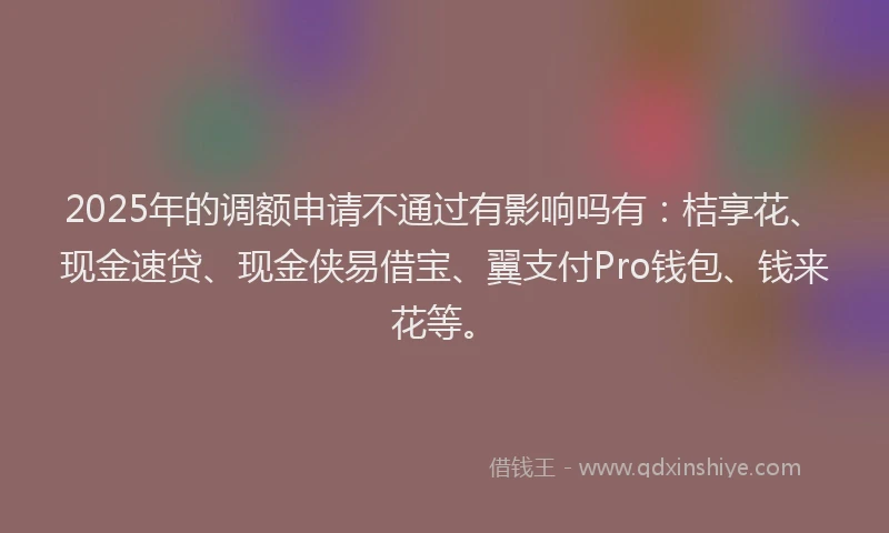 2025年的调额申请不通过有影响吗有：桔享花、现金速贷、现金侠易借宝、翼支付Pro钱包、钱来花等。