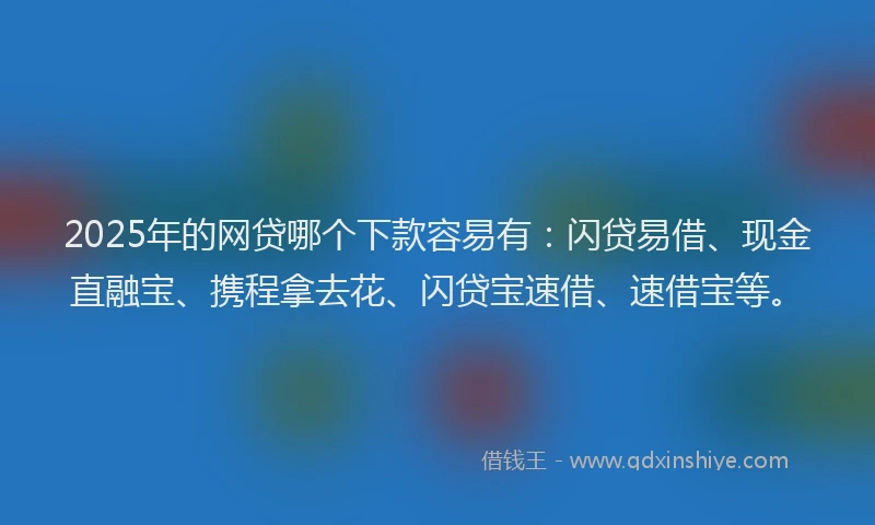 2025年的网贷哪个下款容易有：闪贷易借、现金直融宝、携程拿去花、闪贷宝速借、速借宝等。