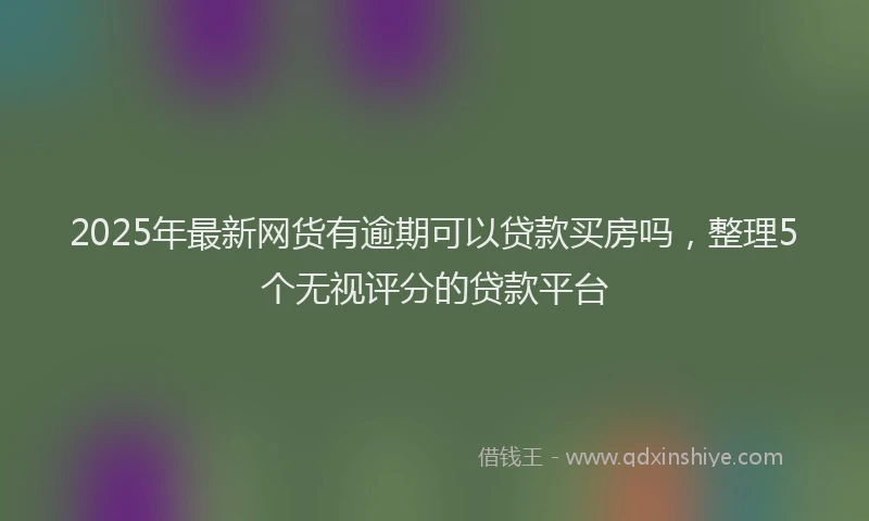 2025年最新网货有逾期可以贷款买房吗，整理5个无视评分的贷款平台