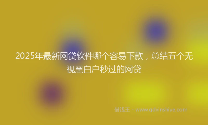 2025年最新网贷软件哪个容易下款，总结五个无视黑白户秒过的网贷