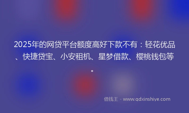 2025年的网贷平台额度高好下款不有：轻花优品、快捷贷宝、小安租机、星梦借款、樱桃钱包等。