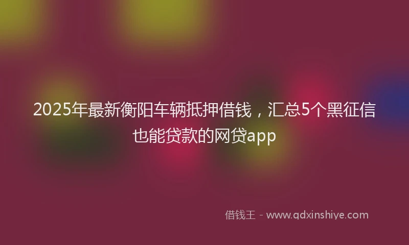 2025年最新衡阳车辆抵押借钱，汇总5个黑征信也能贷款的网贷app