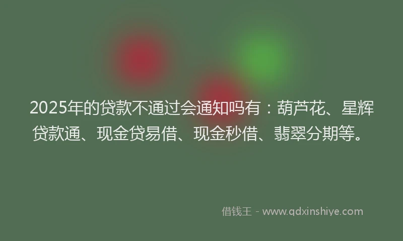 2025年的贷款不通过会通知吗有：葫芦花、星辉贷款通、现金贷易借、现金秒借、翡翠分期等。