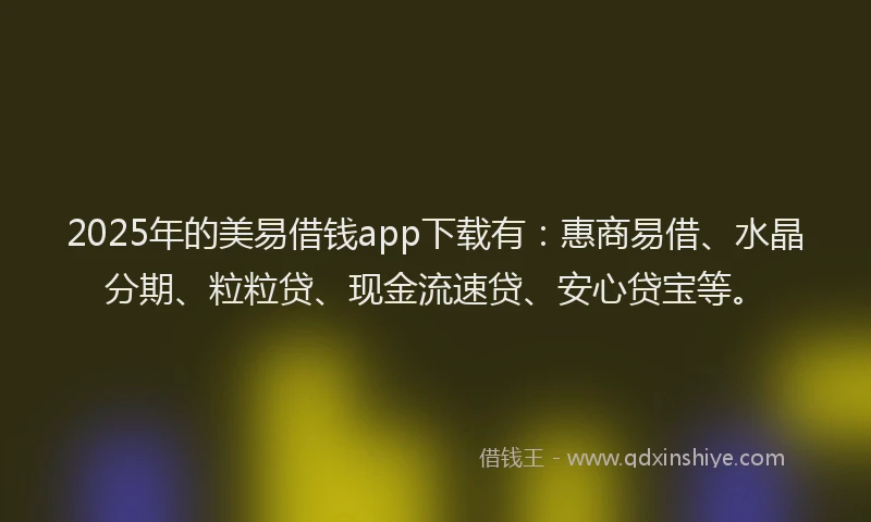 2025年的美易借钱app下载有：惠商易借、水晶分期、粒粒贷、现金流速贷、安心贷宝等。