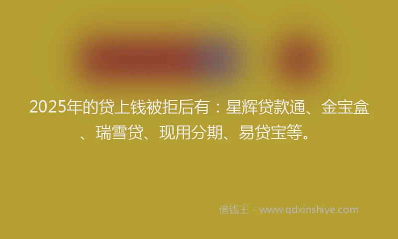 2025年的贷上钱被拒后有：星辉贷款通、金宝盒、瑞雪贷、现用分期、易贷宝等。