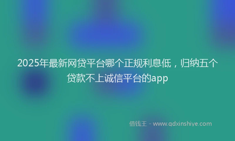 2025年最新网贷平台哪个正规利息低，归纳五个贷款不上诚信平台的app