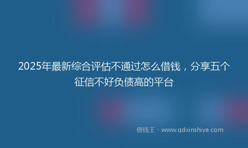 2025年最新综合评估不通过怎么借钱，分享五个征信不好负债高的平台