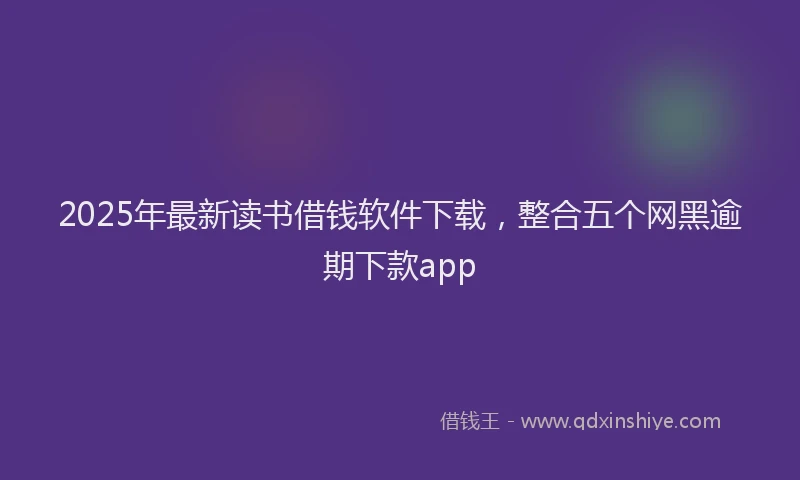 2025年最新读书借钱软件下载，整合五个网黑逾期下款app