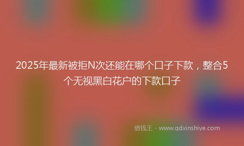 2025年最新被拒N次还能在哪个口子下款,整合5个无视黑白花户的下款口子