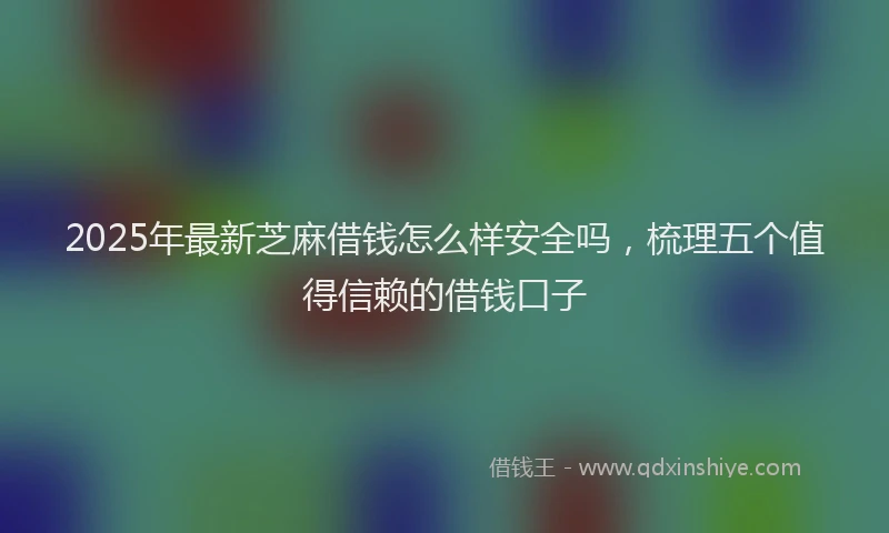 2025年最新芝麻借钱怎么样安全吗，梳理五个值得信赖的借钱口子