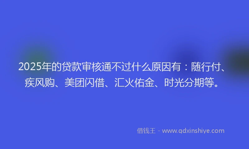 2025年的贷款审核通不过什么原因有：随行付、疾风购、美团闪借、汇火佑金、时光分期等。