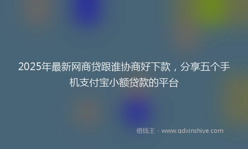 2025年最新网商贷跟谁协商好下款，分享五个手机支付宝小额贷款的平台