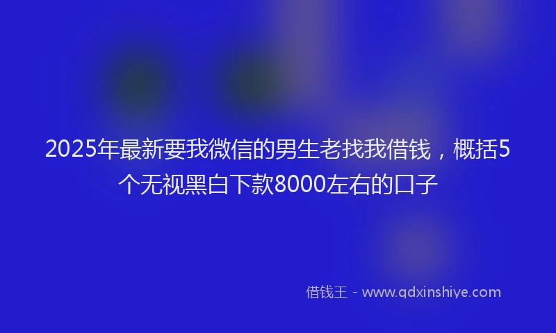 2025年最新要我微信的男生老找我借钱，概括5个无视黑白下款8000左右的口子