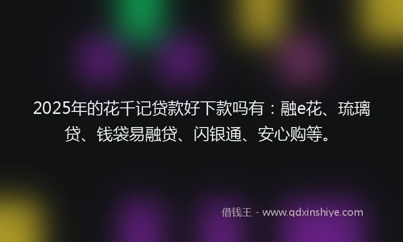 2025年的花千记贷款好下款吗有：融e花、琉璃贷、钱袋易融贷、闪银通、安心购等。