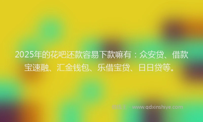 2025年的花吧还款容易下款嘛有：众安贷、借款宝速融、汇金钱包、乐借宝贷、日日贷等。