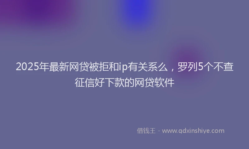 2025年最新网贷被拒和ip有关系么，罗列5个不查征信好下款的网贷软件