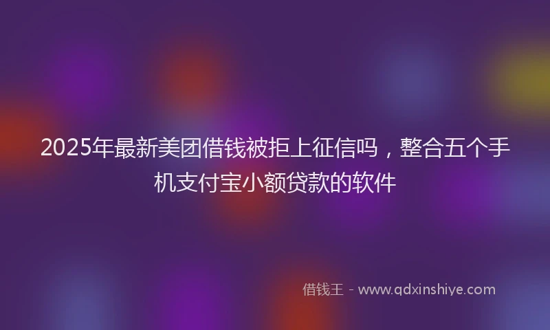 2025年最新美团借钱被拒上征信吗，整合五个手机支付宝小额贷款的软件