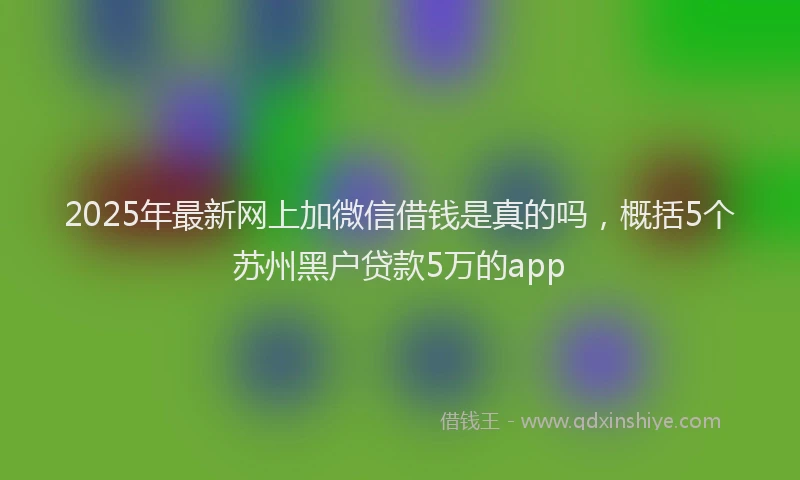2025年最新网上加微信借钱是真的吗，概括5个苏州黑户贷款5万的app