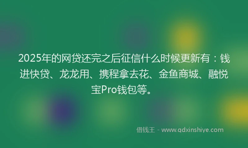 2025年的网贷还完之后征信什么时候更新有：钱进快贷、龙龙用、携程拿去花、金鱼商城、融悦宝Pro钱包等。