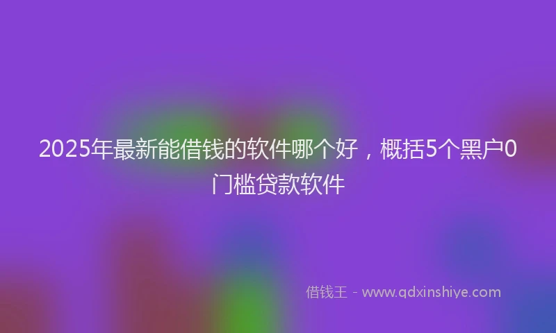 2025年最新能借钱的软件哪个好，概括5个黑户0门槛贷款软件