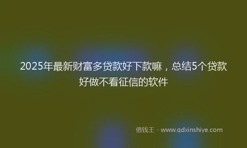 2025年最新财富多贷款好下款嘛，总结5个贷款好做不看征信的软件