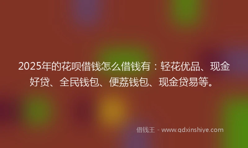 2025年的花呗借钱怎么借钱有：轻花优品、现金好贷、全民钱包、便荔钱包、现金贷易等。