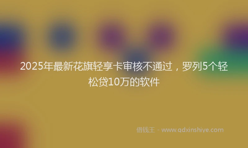 2025年最新花旗轻享卡审核不通过，罗列5个轻松贷10万的软件