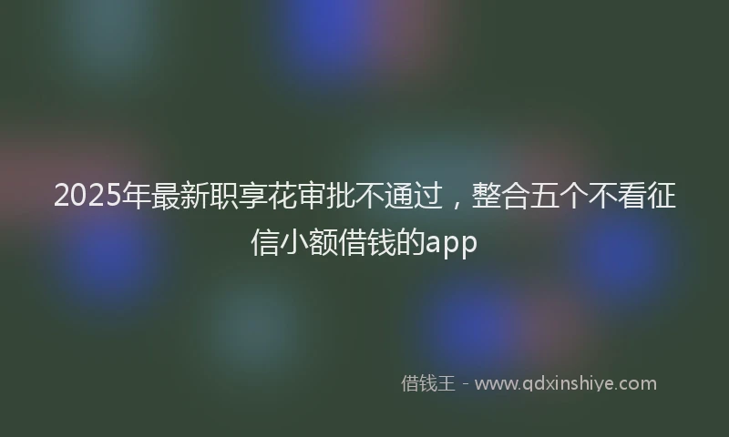 2025年最新职享花审批不通过，整合五个不看征信小额借钱的app